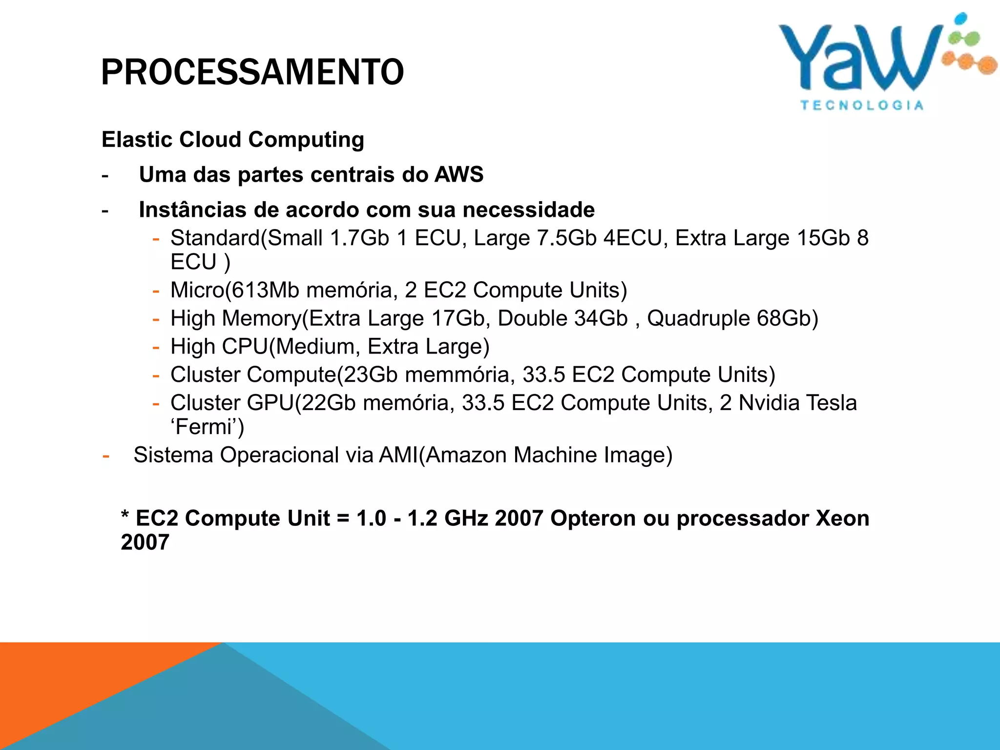 PROCESSAMENTO
Elastic Cloud Computing
-    Uma das partes centrais do AWS
-    Instâncias de acordo com sua necessidade
       - Standard(Small 1.7Gb 1 ECU, Large 7.5Gb 4ECU, Extra Large 15Gb 8
         ECU )
       - Micro(613Mb memória, 2 EC2 Compute Units)
       - High Memory(Extra Large 17Gb, Double 34Gb , Quadruple 68Gb)
       - High CPU(Medium, Extra Large)
       - Cluster Compute(23Gb memmória, 33.5 EC2 Compute Units)
       - Cluster GPU(22Gb memória, 33.5 EC2 Compute Units, 2 Nvidia Tesla
         ‘Fermi’)
-    Sistema Operacional via AMI(Amazon Machine Image)

    * EC2 Compute Unit = 1.0 - 1.2 GHz 2007 Opteron ou processador Xeon
    2007
 