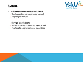 CACHE
-    Localmente com Memcached e EBS
    - Configuração e gerenciamento manual
    - Replicação manual


-    Serviço ElasticCache
    - Implementação do protocolo Memcached
    - Replicação e gerenciamento automático
 