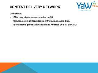 CONTENT DELIVERY NETWORK
CloudFront
-   CDN para objetos armazenados no S3
-   Servidores em 20 localidades entre Europa, Ásia, EUA
-   E finalmente primeira localidade na América do Sul: BRASIL!!
 