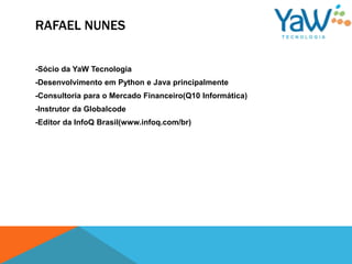 RAFAEL NUNES


-Sócio da YaW Tecnologia
-Desenvolvimento em Python e Java principalmente
-Consultoria para o Mercado Financeiro(Q10 Informática)
-Instrutor da Globalcode
-Editor da InfoQ Brasil(www.infoq.com/br)
 