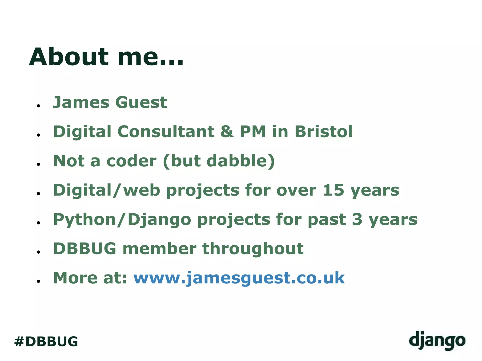 About me...
● James Guest
● Digital Consultant & PM in Bristol
● Not a coder (but dabble)
● Digital/web projects for over 15 years
● Python/Django projects for past 3 years
● DBBUG member throughout
● More at: www.jamesguest.co.uk
#DBBUG