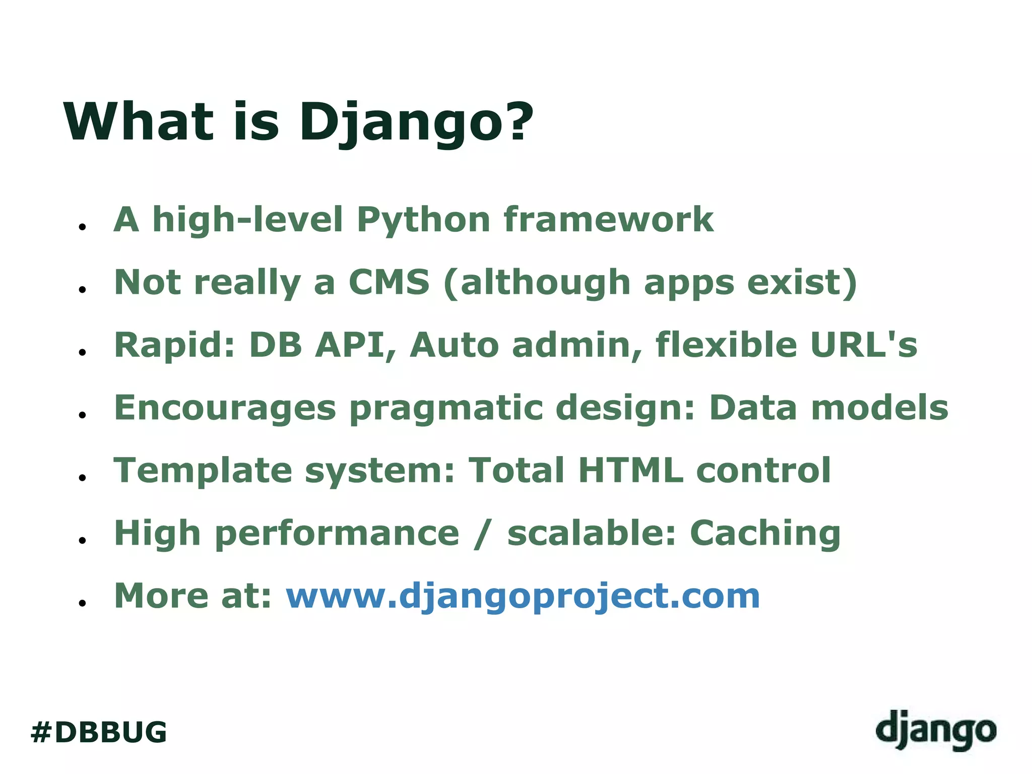 What is Django?
● A high-level Python framework
● Not really a CMS (although apps exist)
● Rapid: DB API, Auto admin, flexible URL's
● Encourages pragmatic design: Data models
● Template system: Total HTML control
● High performance / scalable: Caching
● More at: www.djangoproject.com
#DBBUG