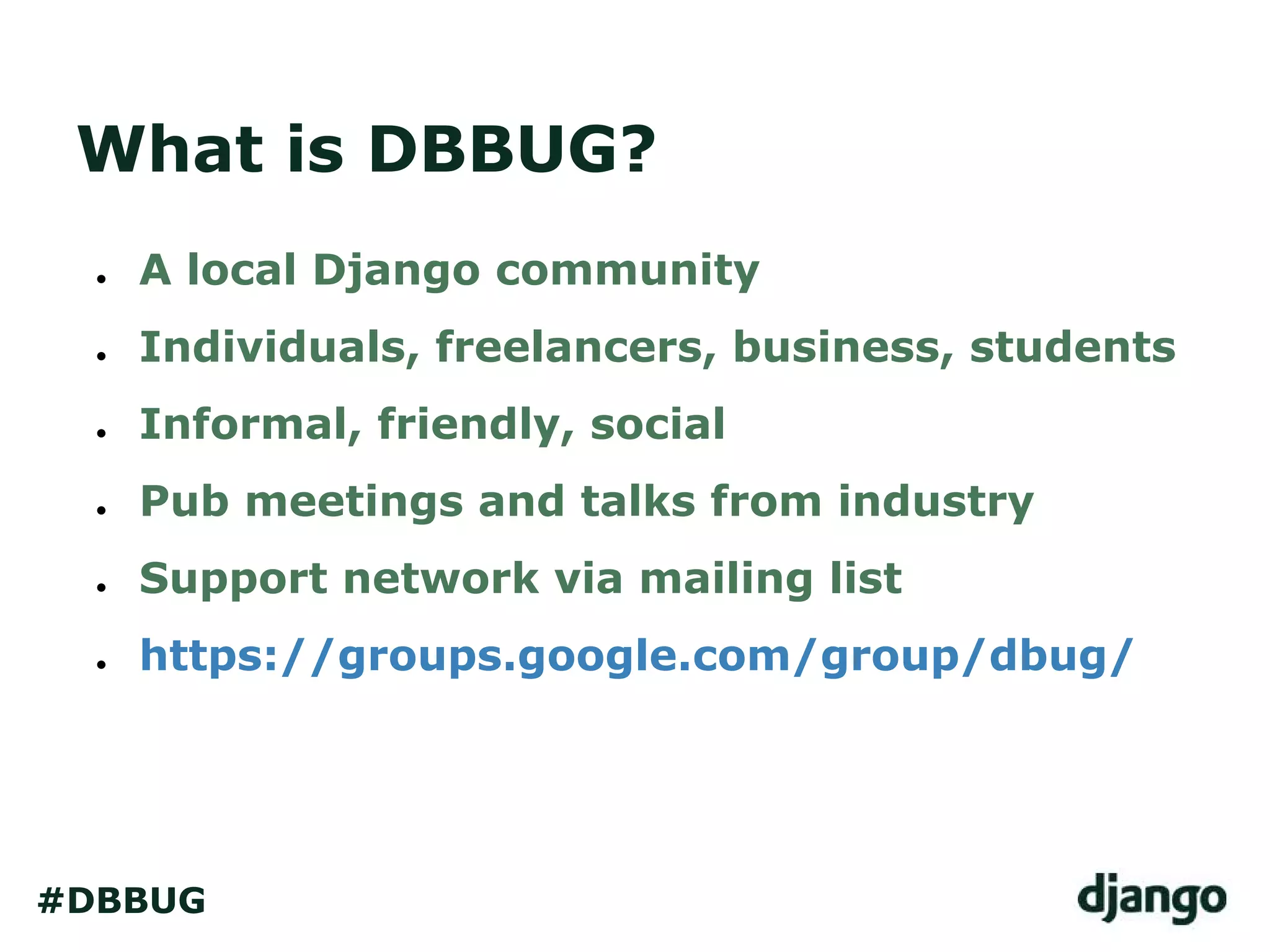 What is DBBUG?
● A local Django community
● Individuals, freelancers, business, students
● Informal, friendly, social
● Pub meetings and talks from industry
● Support network via mailing list
● https://groups.google.com/group/dbug/
#DBBUG