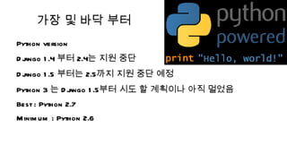 가장 및 바닥 부터
Python version
 ango 1 .4 부터 2.4는 지원 중단
Dj
 ango 1 .5 부터는 2.5까지 지원 중단 예정
Dj
Python 3 는 D j
             ango 1 .5부터 시도 할 계획이나 아직 멀었음
Best : Python 2.7
M inim um : Python 2.6
 