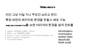 Virtualenv
이건 그냥 어딜 가나 무조건 쓰라고 한다
특정 버전의 패키지로 환경을 만들고 배포 가능
      envwrapper를 쓰면 여러개의 환경을 쉽게 컨트롤
virtual
$   export WORKON_HOME=~/Envs                    mkvirtualenv
$   mkdir -p $WORKON_HOME
$   source /usr/local/bin/virtualenvwrapper.sh
                                                 rmvirtualenv
$   mkvirtualenv wrapenv1                        workon (tab)
$   lssitepackages                               deactivate
                                                 Hook script
 