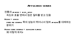 Application server
전통의 apache + m od _ wsgi
 속도와 효율 면에서 많은 질타를 받고 있음
Nginx + uwsgi
 static fil serving 쪽의 성능이 뛰어나서 점차 apache를 대체하는
          e
 분위기
Nginx static serving + gunicorn d j
                                  ango
 왜 이렇게 하지?
 