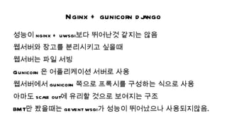 Nginx + gunicorn d j
                              ango
성능이 nginx + uwsgi보다 뛰어난것 같지는 않음
웹서버와 장고를 분리시키고 싶을때
웹서버는 파일 서빙
Gunicorn 은 어플리케이션 서버로 사용
웹서버에서 gunicorn 쪽으로 프록시를 구성하는 식으로 사용
아마도 scal out에 유리할 것으로 보여지는 구조
       e
BM T만 봤을때는 gevent wsgi가 성능이 뛰어났으나 사용되지않음.
 