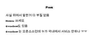 Paas
사실 위에서 말한거 다 부질 없음
Heroku 쓰세요
O penShift도 있음
O penShift 는 오픈소스인데 누가 국내에서 서비스 안하나 ㅠㅠ
 
