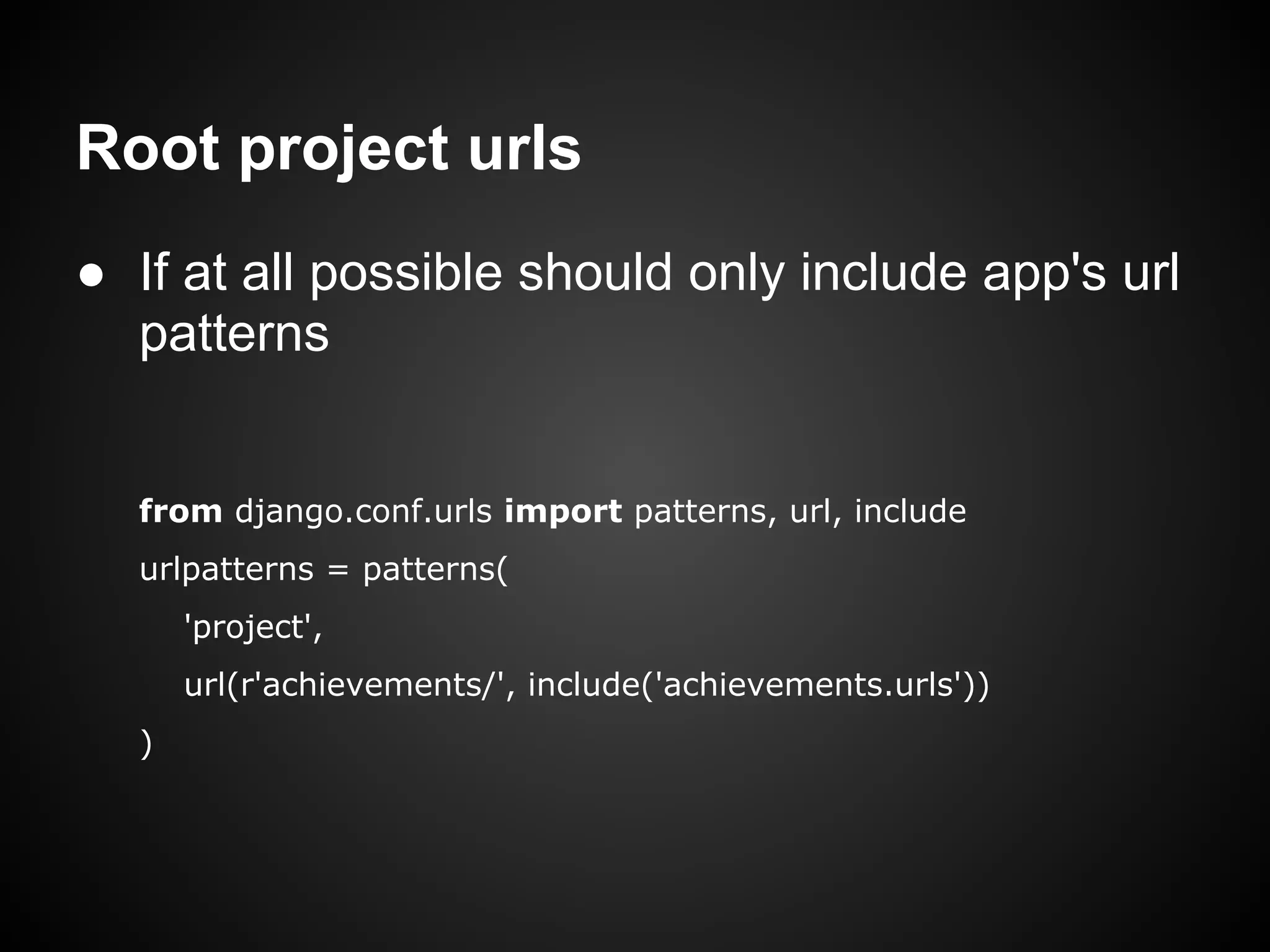 Root project urls
● If at all possible should only include app's url
patterns
from django.conf.urls import patterns, url, include
urlpatterns = patterns(
'project',
url(r'achievements/', include('achievements.urls'))
)
 