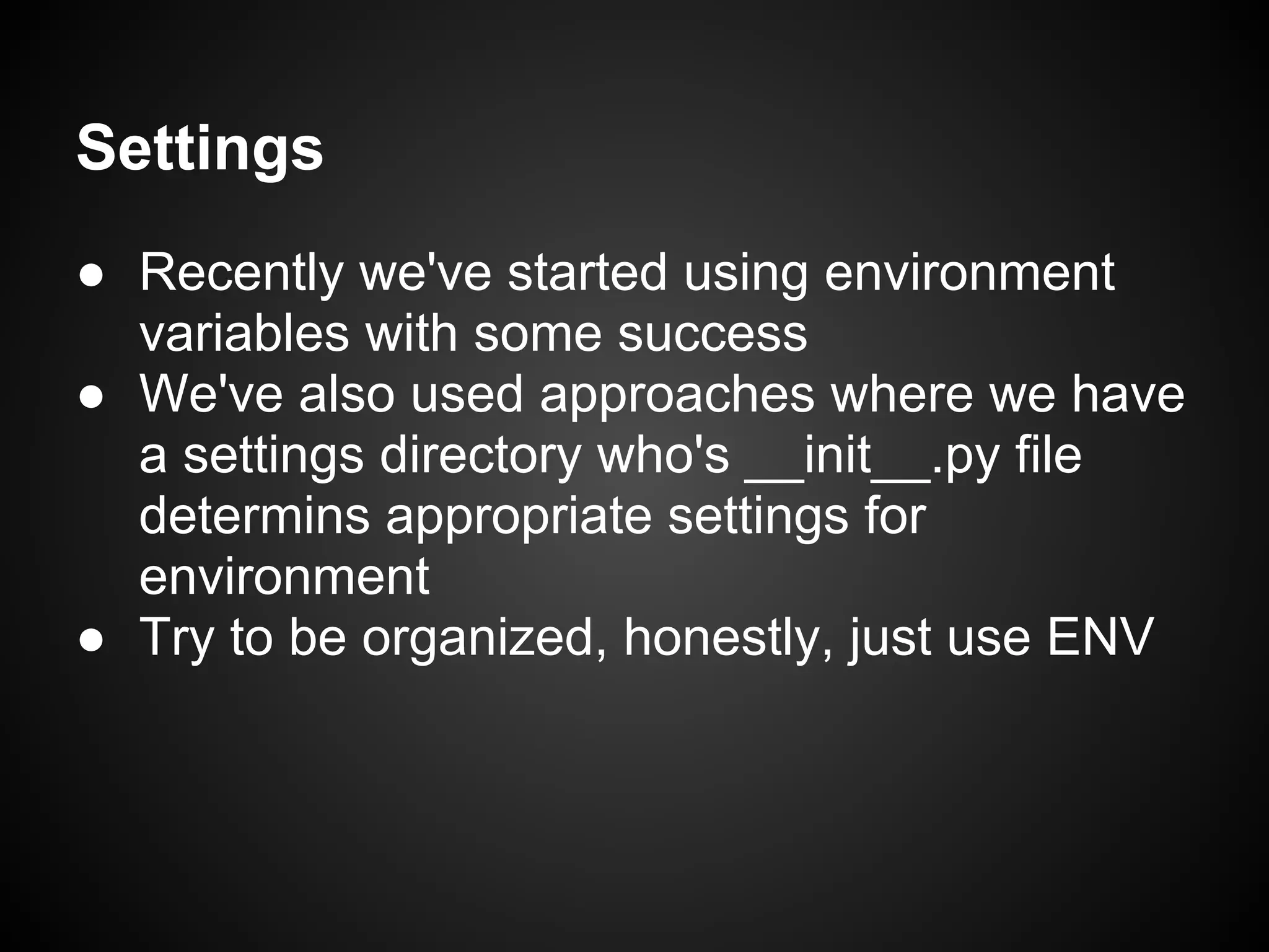 Settings
● Recently we've started using environment
variables with some success
● We've also used approaches where we have
a settings directory who's __init__.py file
determins appropriate settings for
environment
● Try to be organized, honestly, just use ENV
 