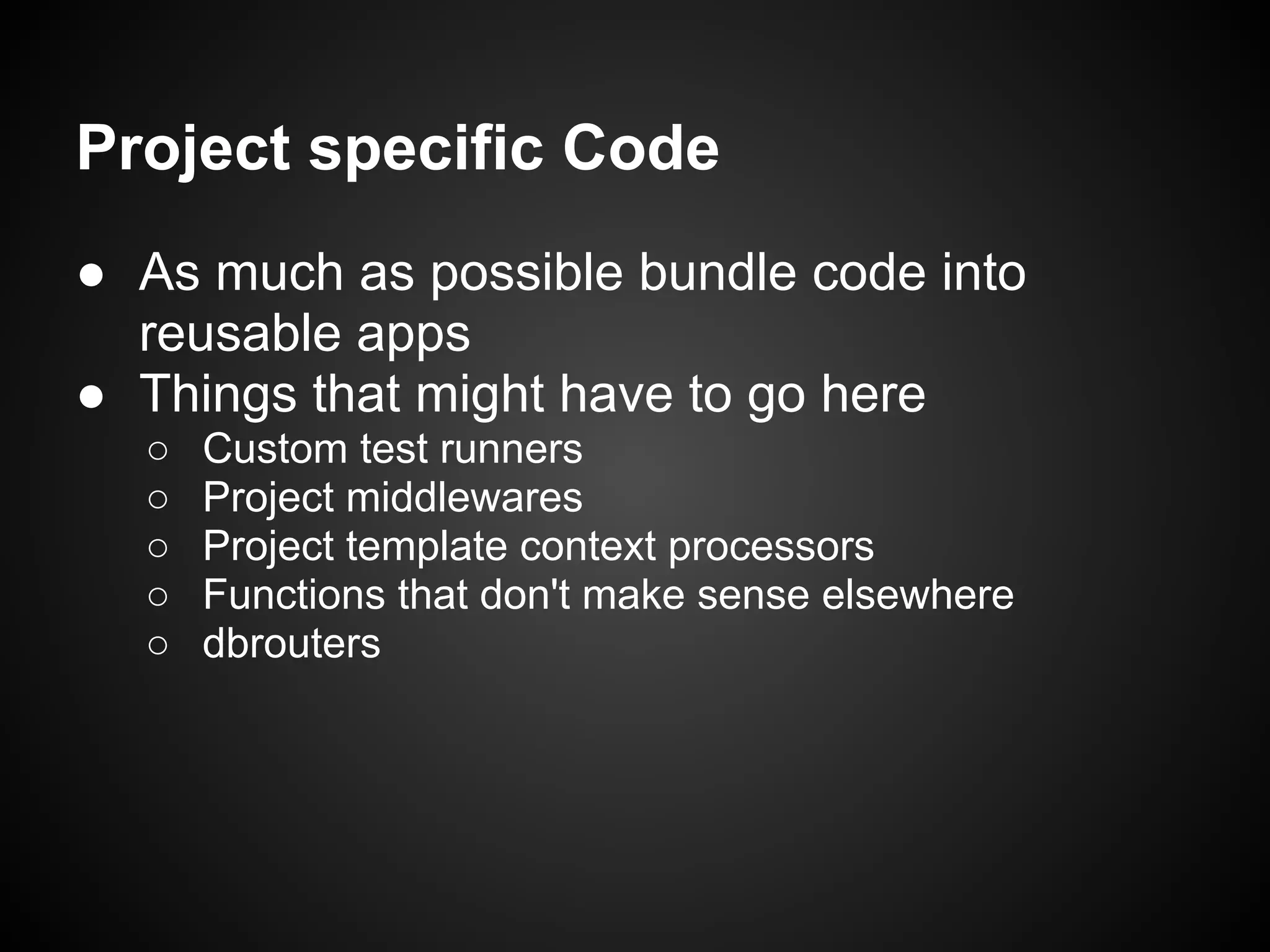 Project specific Code
● As much as possible bundle code into
reusable apps
● Things that might have to go here
○ Custom test runners
○ Project middlewares
○ Project template context processors
○ Functions that don't make sense elsewhere
○ dbrouters
 