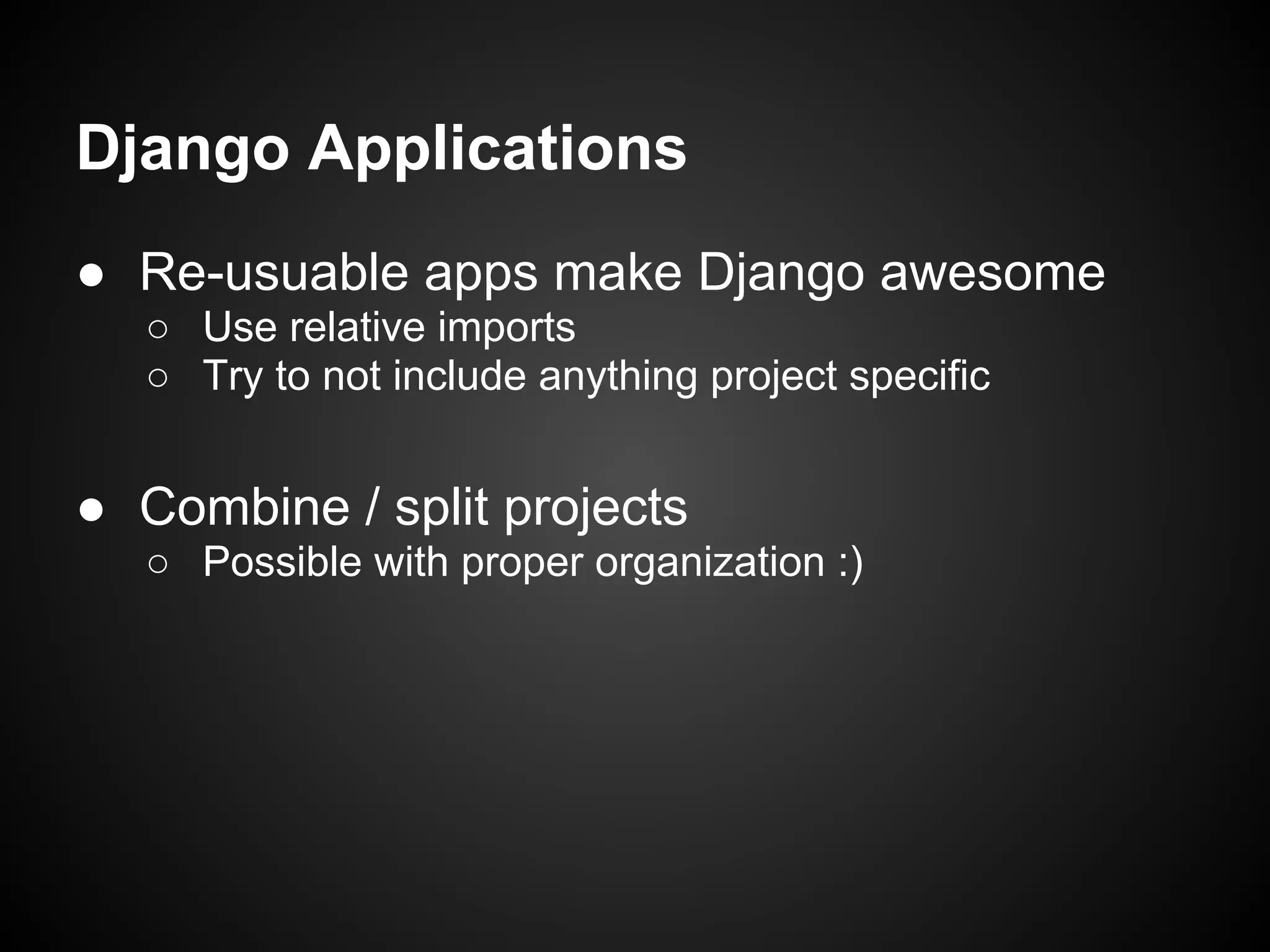 Django Applications
● Re-usuable apps make Django awesome
○ Use relative imports
○ Try to not include anything project specific
● Combine / split projects
○ Possible with proper organization :)
 