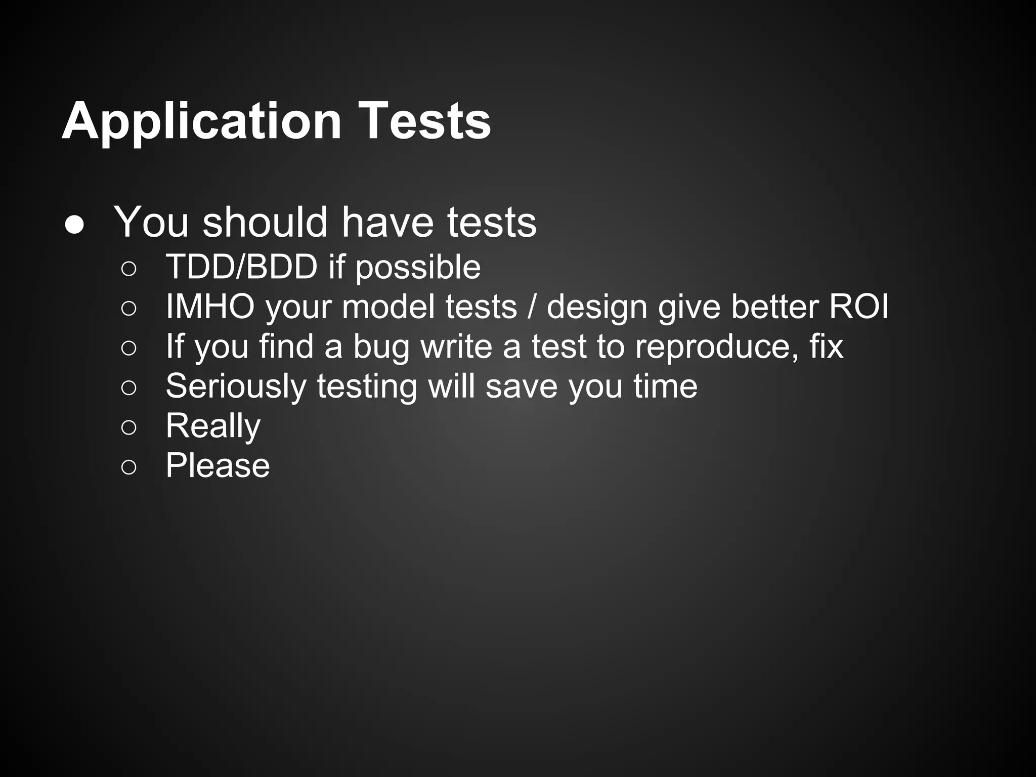 Application Tests
● You should have tests
○ TDD/BDD if possible
○ IMHO your model tests / design give better ROI
○ If you find a bug write a test to reproduce, fix
○ Seriously testing will save you time
○ Really
○ Please
 
