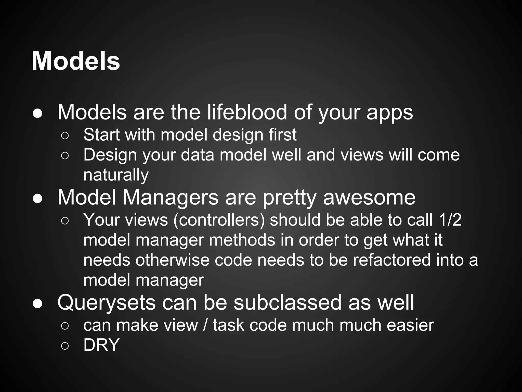 Models
● Models are the lifeblood of your apps
○ Start with model design first
○ Design your data model well and views will come
naturally
● Model Managers are pretty awesome
○ Your views (controllers) should be able to call 1/2
model manager methods in order to get what it
needs otherwise code needs to be refactored into a
model manager
● Querysets can be subclassed as well
○ can make view / task code much much easier
○ DRY
 