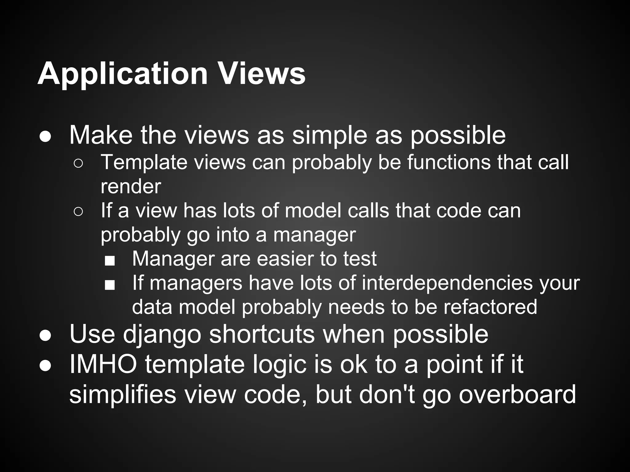 Application Views
● Make the views as simple as possible
○ Template views can probably be functions that call
render
○ If a view has lots of model calls that code can
probably go into a manager
■ Manager are easier to test
■ If managers have lots of interdependencies your
data model probably needs to be refactored
● Use django shortcuts when possible
● IMHO template logic is ok to a point if it
simplifies view code, but don't go overboard
 