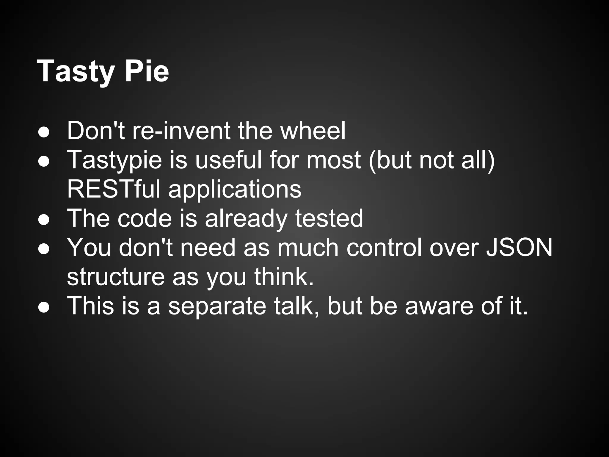 Tasty Pie
● Don't re-invent the wheel
● Tastypie is useful for most (but not all)
RESTful applications
● The code is already tested
● You don't need as much control over JSON
structure as you think.
● This is a separate talk, but be aware of it.
 