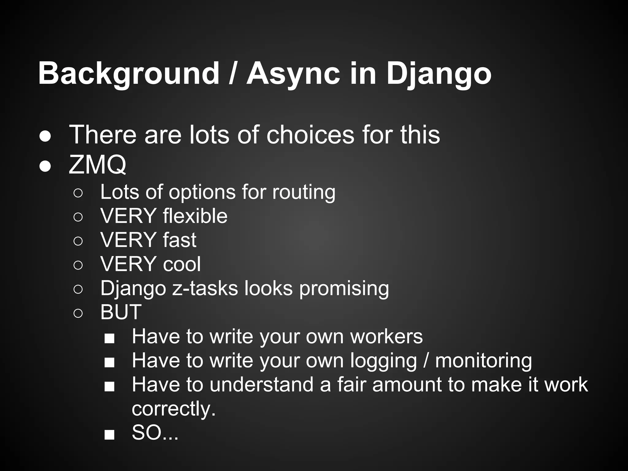 Background / Async in Django
● There are lots of choices for this
● ZMQ
○ Lots of options for routing
○ VERY flexible
○ VERY fast
○ VERY cool
○ Django z-tasks looks promising
○ BUT
■ Have to write your own workers
■ Have to write your own logging / monitoring
■ Have to understand a fair amount to make it work
correctly.
■ SO...
 