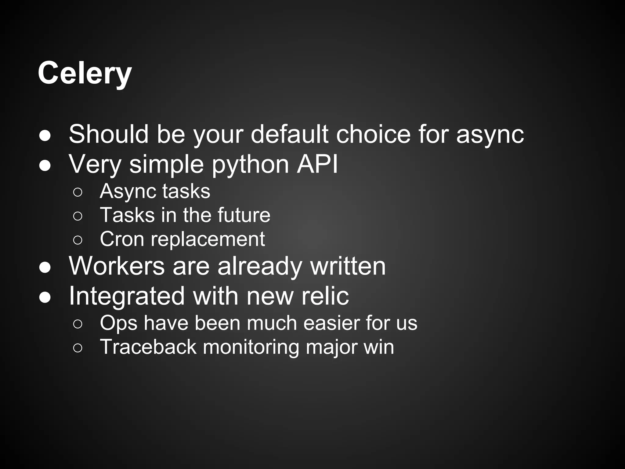 Celery
● Should be your default choice for async
● Very simple python API
○ Async tasks
○ Tasks in the future
○ Cron replacement
● Workers are already written
● Integrated with new relic
○ Ops have been much easier for us
○ Traceback monitoring major win
 