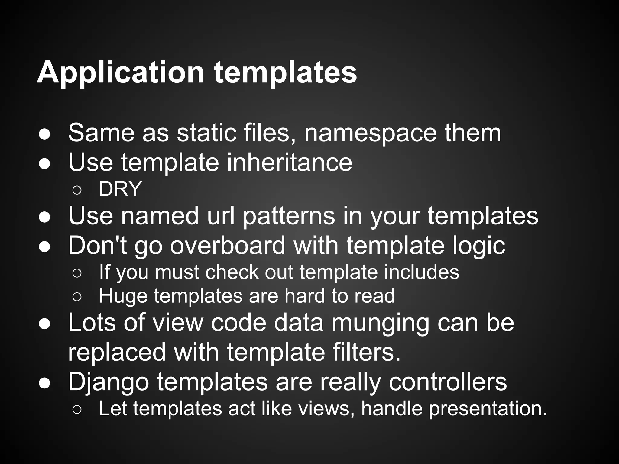 Application templates
● Same as static files, namespace them
● Use template inheritance
○ DRY
● Use named url patterns in your templates
● Don't go overboard with template logic
○ If you must check out template includes
○ Huge templates are hard to read
● Lots of view code data munging can be
replaced with template filters.
● Django templates are really controllers
○ Let templates act like views, handle presentation.
 