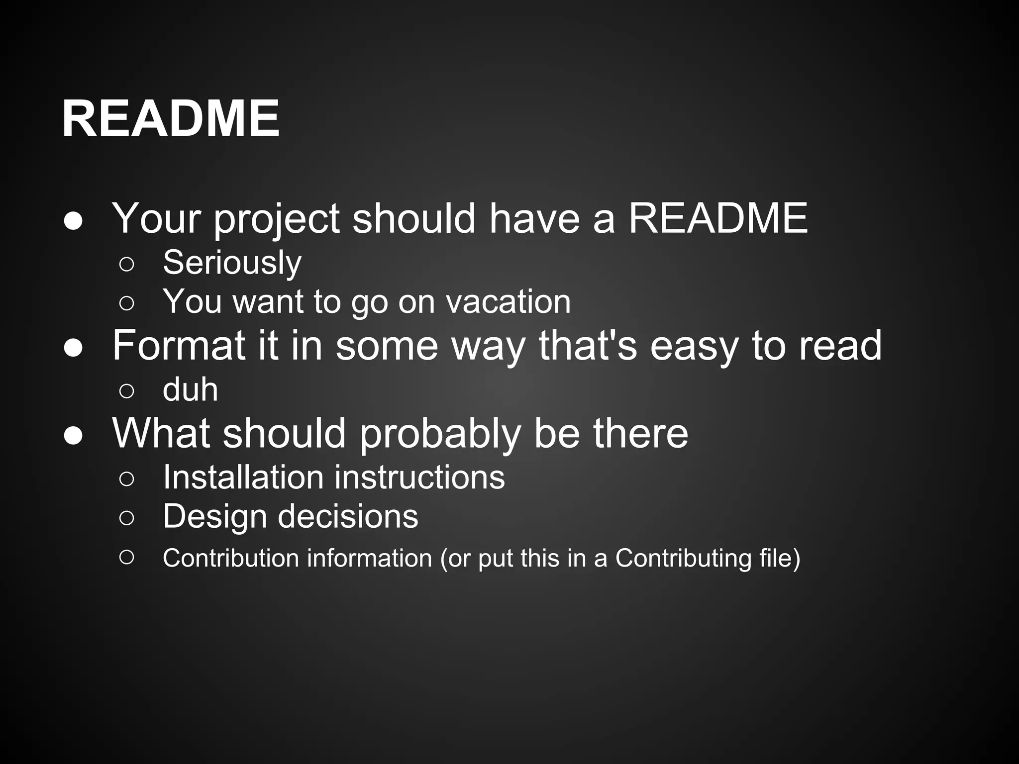 README
● Your project should have a README
○ Seriously
○ You want to go on vacation
● Format it in some way that's easy to read
○ duh
● What should probably be there
○ Installation instructions
○ Design decisions
○ Contribution information (or put this in a Contributing file)
 