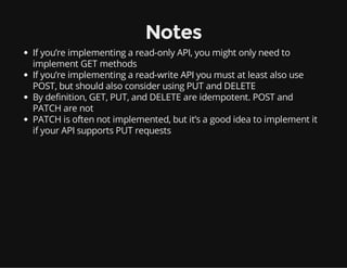 Notes
If you’re implementing a read-only API, you might only need to
implement GET methods
If you’re implementing a read-write API you must at least also use
POST, but should also consider using PUT and DELETE
By definition, GET, PUT, and DELETE are idempotent. POST and
PATCH are not
PATCH is often not implemented, but it’s a good idea to implement it
if your API supports PUT requests
 