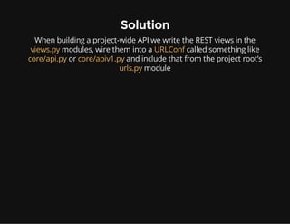 Solution
When building a project-wide API we write the REST views in the
views.py modules, wire them into a URLConf called something like
core/api.py or core/apiv1.py and include that from the project root’s
urls.py module
 