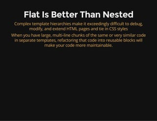 Flat Is Better Than Nested
Complex template hierarchies make it exceedingly difficult to debug,
modify, and extend HTML pages and tie in CSS styles
When you have large, multi-line chunks of the same or very similar code
in separate templates, refactoring that code into reusable blocks will
make your code more maintainable.
 