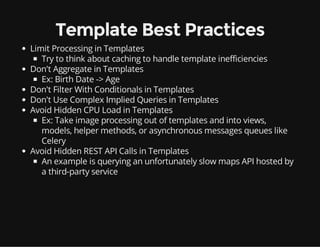 Template Best Practices
Limit Processing in Templates
Try to think about caching to handle template inefficiencies
Don't Aggregate in Templates
Ex: Birth Date -> Age
Don't Filter With Conditionals in Templates
Don't Use Complex Implied Queries in Templates
Avoid Hidden CPU Load in Templates
Ex: Take image processing out of templates and into views,
models, helper methods, or asynchronous messages queues like
Celery
Avoid Hidden REST API Calls in Templates
An example is querying an unfortunately slow maps API hosted by
a third-party service
 