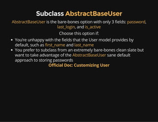 Subclass AbstractBaseUser
AbstractBaseUser is the bare-bones option with only 3 fields: password,
last_login, and is_active
Choose this option if:
You’re unhappy with the fields that the User model provides by
default, such as first_name and last_name
You prefer to subclass from an extremely bare-bones clean slate but
want to take advantage of the AbstractBaseUser sane default
approach to storing passwords
Official Doc: Customizing User
 