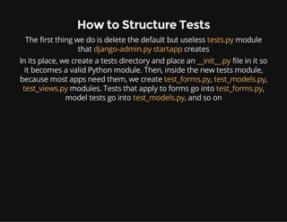 How to Structure Tests
The first thing we do is delete the default but useless tests.py module
that django-admin.py startapp creates
In its place, we create a tests directory and place an __init__.py file in it so
it becomes a valid Python module. Then, inside the new tests module,
because most apps need them, we create test_forms.py, test_models.py,
test_views.py modules. Tests that apply to forms go into test_forms.py,
model tests go into test_models.py, and so on
 