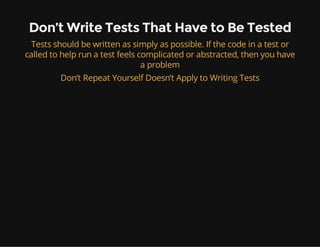 Don’t Write Tests That Have to Be Tested
Tests should be written as simply as possible. If the code in a test or
called to help run a test feels complicated or abstracted, then you have
a problem
Don’t Repeat Yourself Doesn’t Apply to Writing Tests
 