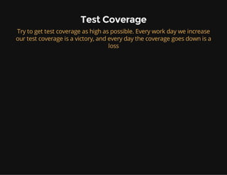 Test Coverage
Try to get test coverage as high as possible. Every work day we increase
our test coverage is a victory, and every day the coverage goes down is a
loss
 