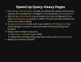 Speed Up Query-Heavy Pages
Use django-debug-toolbar to help you determine where most of your
queries are coming from. Configure it to include the SQLDebugPanel
Add django-cache-panel to your project, but only configured to run
when settings/dev.py module is called. This will increase visibility into
what your cache is doing
django-extensions comes with a tool called RunProfileServer that
starts Django’s runserver command with hotshot/profiling tools
enabled
Reduce the Number of Queries
Use select_related() in your ORM
Implement caching using a key/value store such as Memcached
Speed Up Common Queries
 