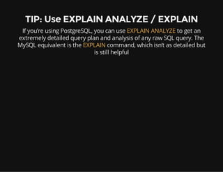 TIP: Use EXPLAIN ANALYZE / EXPLAIN
If you’re using PostgreSQL, you can use EXPLAIN ANALYZE to get an
extremely detailed query plan and analysis of any raw SQL query. The
MySQL equivalent is the EXPLAIN command, which isn’t as detailed but
is still helpful
 