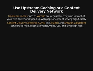 Use Upstream Caching or a Content
Delivery Network
Upstream caches such as Varnish are very useful. They run in front of
your web server and speed up web page or content serving significantly
Content Delivery Networks (CDNs) like Akamai and Amazon Cloudfront
serve static media such as images, video, CSS, and JavaScript files
 