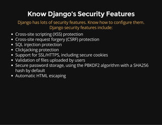 Know Django’s Security Features
Django has lots of security features. Know how to configure them.
Django security features include:
Cross-site scripting (XSS) protection
Cross-site request forgery (CSRF) protection
SQL injection protection
Clickjacking protection
Support for SSL/HTTPS, including secure cookies
Validation of files uploaded by users
Secure password storage, using the PBKDF2 algorithm with a SHA256
hash by default
Automatic HTML escaping
 