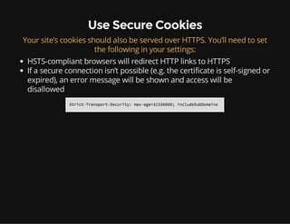 Use Secure Cookies
Your site’s cookies should also be served over HTTPS. You’ll need to set
the following in your settings:
HSTS-compliant browsers will redirect HTTP links to HTTPS
If a secure connection isn’t possible (e.g. the certificate is self-signed or
expired), an error message will be shown and access will be
disallowed
 