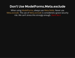 Don’t Use ModelForms.Meta.exclude
When using ModelForms, always use Meta.fields. Never use
Meta.exclude. The use of Meta.exclude is considered a grave security
risk. We can’t stress this strongly enough. Don’t do it
 