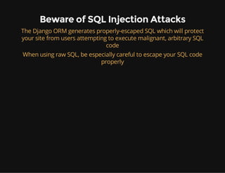 Beware of SQL Injection Attacks
The Django ORM generates properly-escaped SQL which will protect
your site from users attempting to execute malignant, arbitrary SQL
code
When using raw SQL, be especially careful to escape your SQL code
properly
 