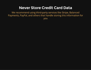 Never Store Credit Card Data
We recommend using third-party services like Stripe, Balanced
Payments, PayPal, and others that handle storing this information for
you
 