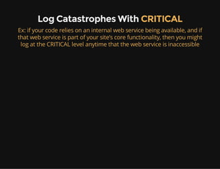 Log Catastrophes With CRITICAL
Ex: if your code relies on an internal web service being available, and if
that web service is part of your site’s core functionality, then you might
log at the CRITICAL level anytime that the web service is inaccessible
 