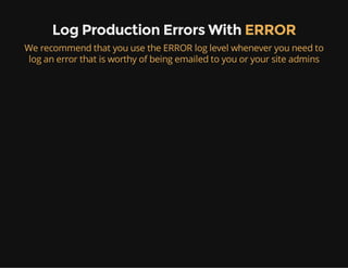 Log Production Errors With ERROR
We recommend that you use the ERROR log level whenever you need to
log an error that is worthy of being emailed to you or your site admins
 