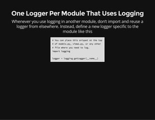 One Logger Per Module That Uses Logging
Whenever you use logging in another module, don’t import and reuse a
logger from elsewhere. Instead, define a new logger specific to the
module like this
 