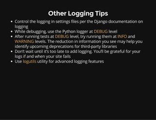 Other Logging Tips
Control the logging in settings files per the Django documentation on
logging
While debugging, use the Python logger at DEBUG level
After running tests at DEBUG level, try running them at INFO and
WARNING levels. The reduction in information you see may help you
identify upcoming deprecations for third-party libraries
Don’t wait until it’s too late to add logging. You’ll be grateful for your
logs if and when your site fails
Use logutils utility for advanced logging features
 