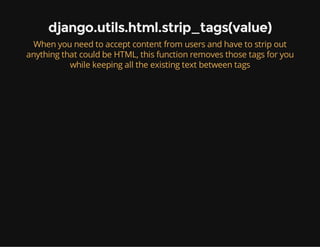 django.utils.html.strip_tags(value)
When you need to accept content from users and have to strip out
anything that could be HTML, this function removes those tags for you
while keeping all the existing text between tags
 