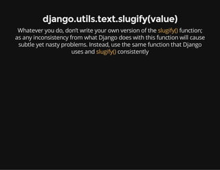 django.utils.text.slugify(value)
Whatever you do, don’t write your own version of the slugify() function;
as any inconsistency from what Django does with this function will cause
subtle yet nasty problems. Instead, use the same function that Django
uses and slugify() consistently
 
