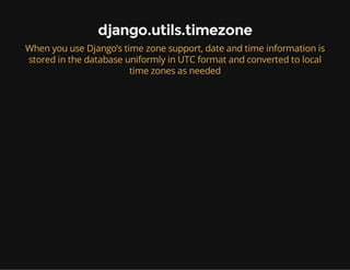 django.utils.timezone
When you use Django’s time zone support, date and time information is
stored in the database uniformly in UTC format and converted to local
time zones as needed
 