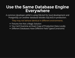 Use the Same Database Engine
Everywhere
A common developer pitfall is using SQLite3 for local development and
PostgreSQL (or another database besides SQLite3) in production.
They may not behave identical in different environments.
Fixtures Are Not a Magic Solution
You Can’t Examine an Exact Copy of Production Data Locally
Different Databases Have Different Field Types/Constraints
 