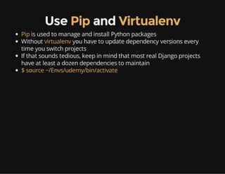 Use Pip and Virtualenv
Pip is used to manage and install Python packages
Without virtualenv you have to update dependency versions every
time you switch projects
If that sounds tedious, keep in mind that most real Django projects
have at least a dozen dependencies to maintain
$ source ~/Envs/udemy/bin/activate
 