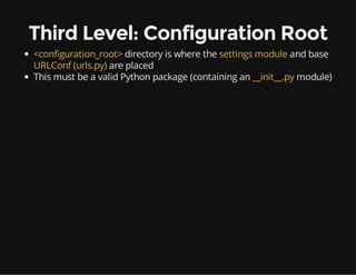 Third Level: Configuration Root
<configuration_root> directory is where the settings module and base
URLConf (urls.py) are placed
This must be a valid Python package (containing an __init__.py module)
 